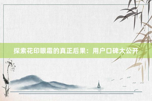 探索花印眼霜的真正后果：用户口碑大公开
