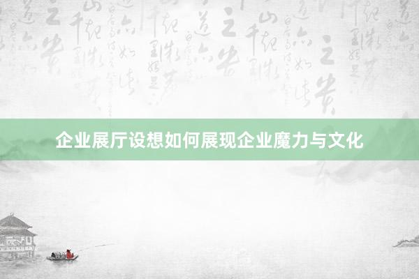 企业展厅设想如何展现企业魔力与文化